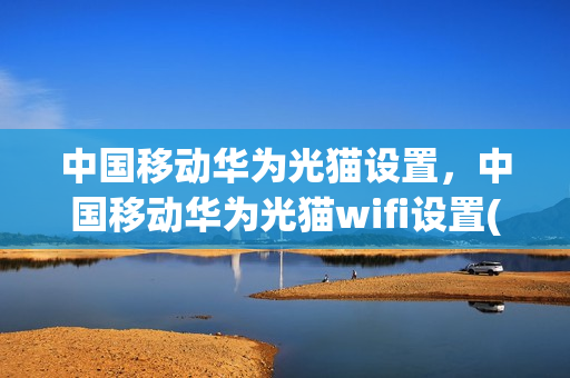 中国移动华为光猫设置，中国移动华为光猫wifi设置(移动宽带华为光猫设置)