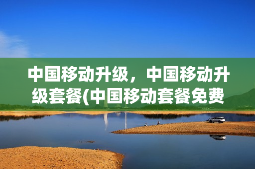 中国移动升级，中国移动升级套餐(中国移动套餐免费升级)