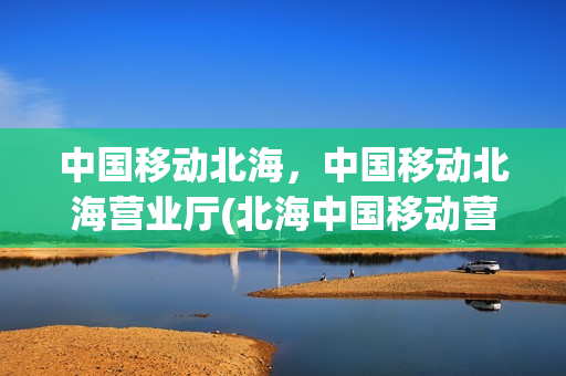 中国移动北海，中国移动北海营业厅(北海中国移动营业大厅)