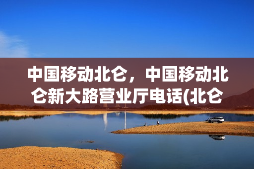 中国移动北仑，中国移动北仑新大路营业厅电话(北仑新大陆移动营业厅电话)