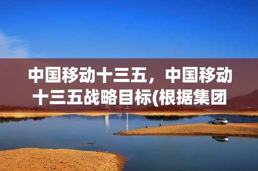 中国移动十三五，中国移动十三五战略目标(根据集团十三五战略规划,中国移动全面实施)