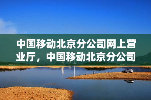 中国移动北京分公司网上营业厅，中国移动北京分公司官网(中国移动北京分公司电话)