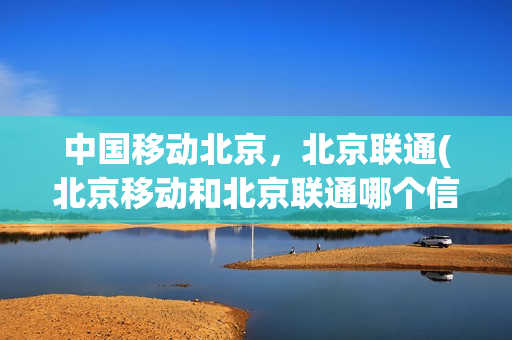 中国移动北京，北京联通(北京移动和北京联通哪个信号好)