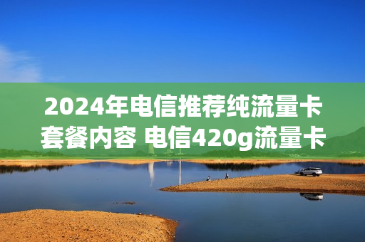 2024年电信推荐纯流量卡套餐内容 电信420g流量卡套餐