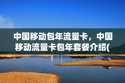 中国移动包年流量卡，中国移动流量卡包年套餐介绍(中国移动流量包年多少钱)