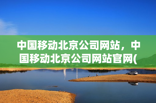 中国移动北京公司网站，中国移动北京公司网站官网(中国移动北京分公司官网)