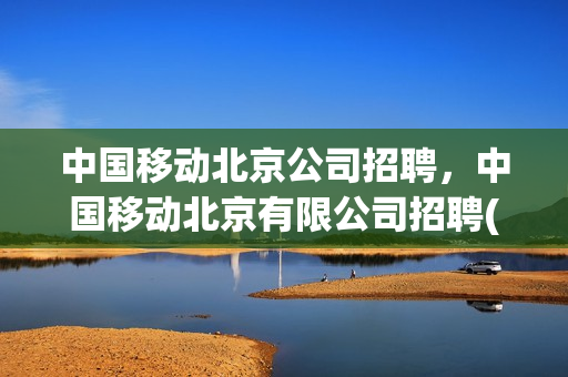 中国移动北京公司招聘，中国移动北京有限公司招聘(中国移动北京招聘官网)