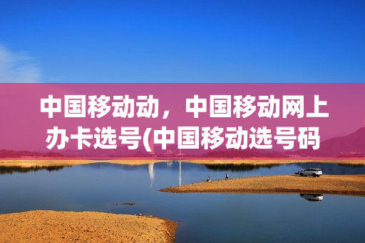 中国移动动，中国移动网上办卡选号(中国移动选号码网上)