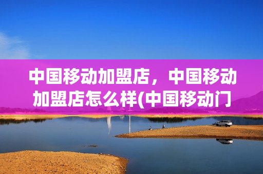 中国移动加盟店，中国移动加盟店怎么样(中国移动门店加盟)