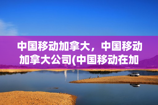 中国移动加拿大，中国移动加拿大公司(中国移动在加拿大接电话多少钱)