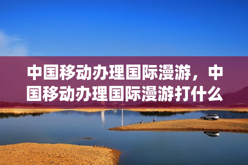 中国移动办理国际漫游，中国移动办理国际漫游打什么电话(中国移动办国际漫游多少钱)