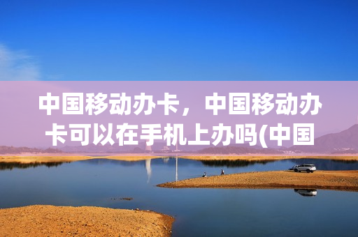 中国移动办卡，中国移动办卡可以在手机上办吗(中国移动能在手机上办卡吗)