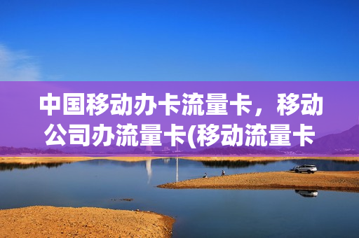 中国移动办卡流量卡，移动公司办流量卡(移动流量卡办理流程)