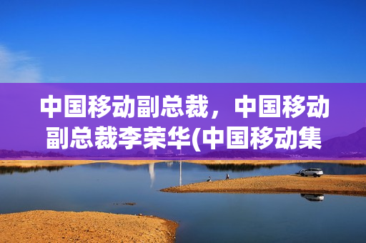 中国移动副总裁，中国移动副总裁李荣华(中国移动集团李荣华)