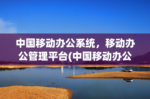 中国移动办公系统，移动办公管理平台(中国移动办公系统,移动办公管理平台怎么用)