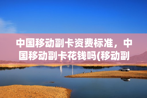 中国移动副卡资费标准，中国移动副卡花钱吗(移动副卡收费规则)