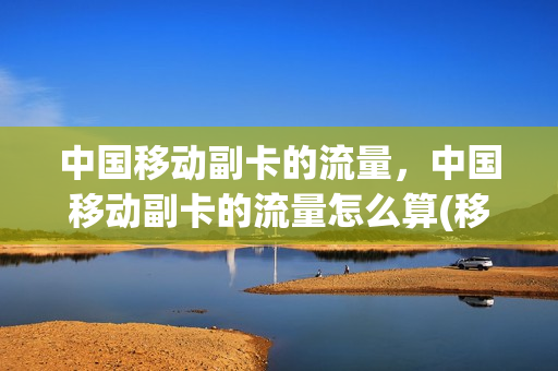 中国移动副卡的流量，中国移动副卡的流量怎么算(移动手机副卡流量怎么收费)