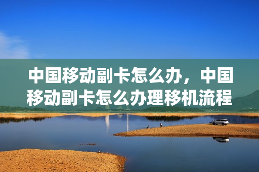 中国移动副卡怎么办，中国移动副卡怎么办理移机流程(中国移动副卡需要什么条件)