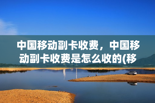中国移动副卡收费，中国移动副卡收费是怎么收的(移动副卡怎样收费标准)