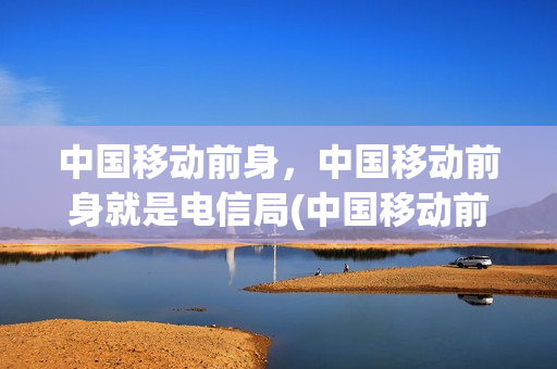 中国移动前身，中国移动前身就是电信局(中国移动前身是邮电分出来的吗)