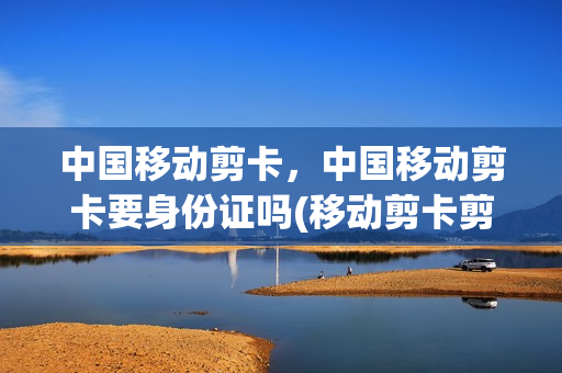 中国移动剪卡，中国移动剪卡要身份证吗(移动剪卡剪坏了怎么办)