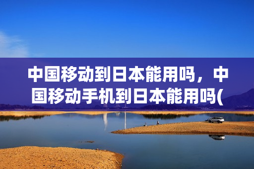 中国移动到日本能用吗，中国移动手机到日本能用吗(中国移动手机在日本上网怎样收费)