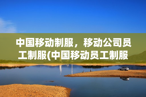 中国移动制服，移动公司员工制服(中国移动员工制服图片)