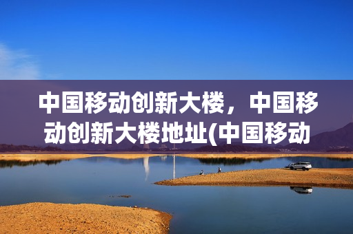 中国移动创新大楼，中国移动创新大楼地址(中国移动创新谷营业厅)