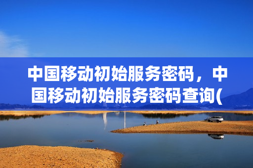 中国移动初始服务密码，中国移动初始服务密码查询(移动初始服务密码多少)