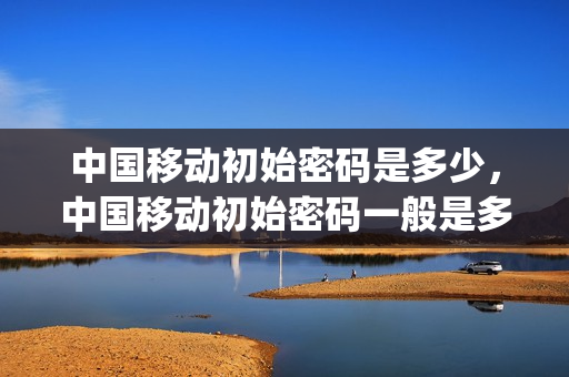 中国移动初始密码是多少，中国移动初始密码一般是多少(中国移动的初始密码一般是多少)
