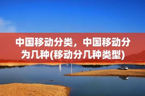 中国移动分类，中国移动分为几种(移动分几种类型)