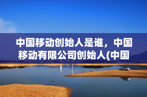 中国移动创始人是谁，中国移动有限公司创始人(中国移动谁的幕后老板)