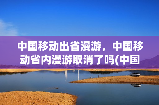 中国移动出省漫游，中国移动省内漫游取消了吗(中国移动开通省内漫游)