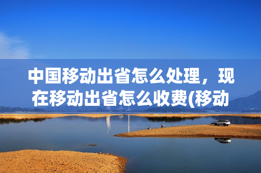 中国移动出省怎么处理，现在移动出省怎么收费(移动电话出省怎么收费)