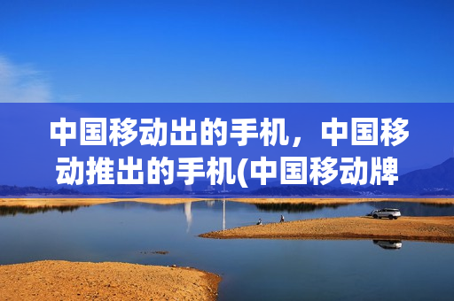 中国移动出的手机，中国移动推出的手机(中国移动牌子手机)