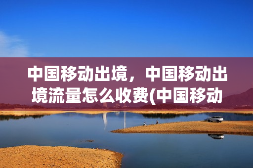 中国移动出境，中国移动出境流量怎么收费(中国移动出国套餐业务)