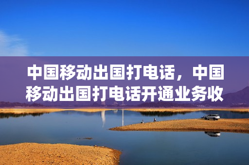 中国移动出国打电话，中国移动出国打电话开通业务收费吗(移动电话出国后怎么使用)