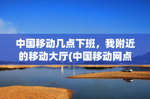 中国移动几点下班，我附近的移动大厅(中国移动网点几点下班)