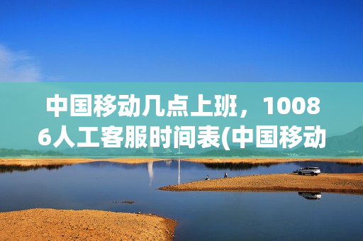 中国移动几点上班，10086人工客服时间表(中国移动10086人工服务几点上班)