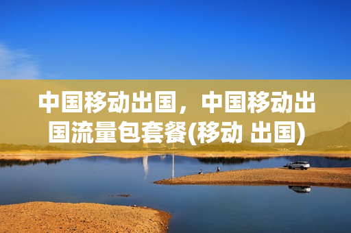中国移动出国，中国移动出国流量包套餐(移动 出国)