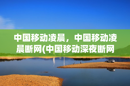 中国移动凌晨，中国移动凌晨断网(中国移动深夜断网)
