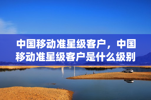 中国移动准星级客户，中国移动准星级客户是什么级别(中国移动准星用户是什么)