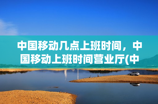 中国移动几点上班时间，中国移动上班时间营业厅(中国移动公司营业厅几点上班)