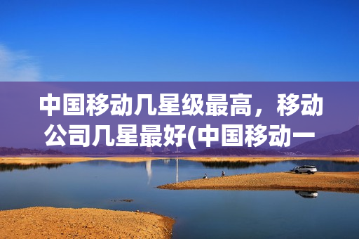 中国移动几星级最高，移动公司几星最好(中国移动一共几星级)