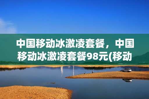 中国移动冰激凌套餐，中国移动冰激凌套餐98元(移动冰激凌套餐是什么意思)