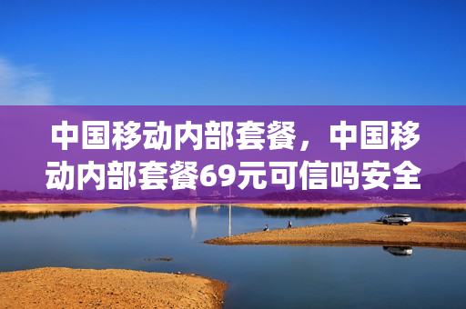 中国移动内部套餐，中国移动内部套餐69元可信吗安全吗(移动公司内部套餐)