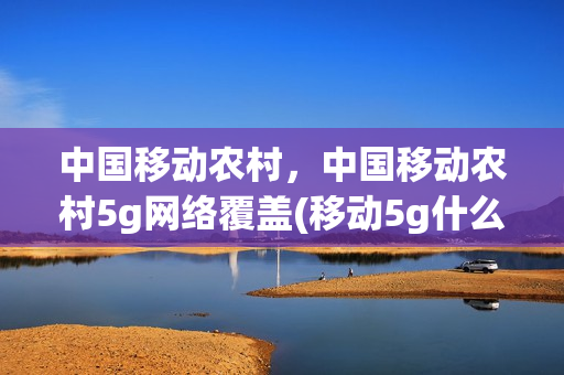 中国移动农村，中国移动农村5g网络覆盖(移动5g什么时候覆盖农村)