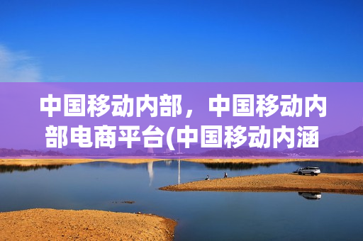 中国移动内部，中国移动内部电商平台(中国移动内涵)