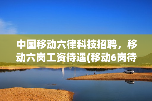 中国移动六律科技招聘，移动六岗工资待遇(移动6岗待遇)