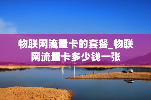 物联网流量卡的套餐_物联网流量卡多少钱一张